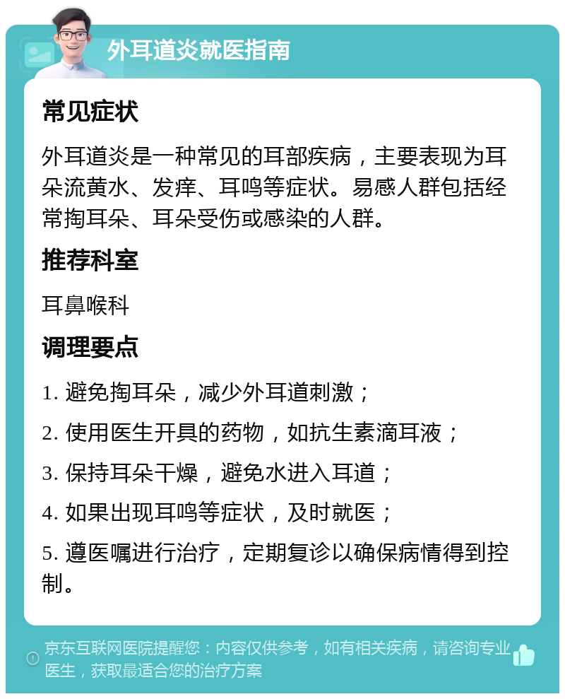 外耳道炎就医指南 常见症状 外耳道炎是一种常见的耳部疾病，主要表现为耳朵流黄水、发痒、耳鸣等症状。易感人群包括经常掏耳朵、耳朵受伤或感染的人群。 推荐科室 耳鼻喉科 调理要点 1. 避免掏耳朵，减少外耳道刺激； 2. 使用医生开具的药物，如抗生素滴耳液； 3. 保持耳朵干燥，避免水进入耳道； 4. 如果出现耳鸣等症状，及时就医； 5. 遵医嘱进行治疗，定期复诊以确保病情得到控制。