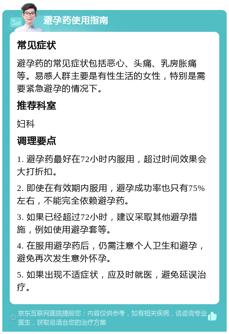 避孕药使用指南 常见症状 避孕药的常见症状包括恶心、头痛、乳房胀痛等。易感人群主要是有性生活的女性，特别是需要紧急避孕的情况下。 推荐科室 妇科 调理要点 1. 避孕药最好在72小时内服用，超过时间效果会大打折扣。 2. 即使在有效期内服用，避孕成功率也只有75%左右，不能完全依赖避孕药。 3. 如果已经超过72小时，建议采取其他避孕措施，例如使用避孕套等。 4. 在服用避孕药后，仍需注意个人卫生和避孕，避免再次发生意外怀孕。 5. 如果出现不适症状，应及时就医，避免延误治疗。