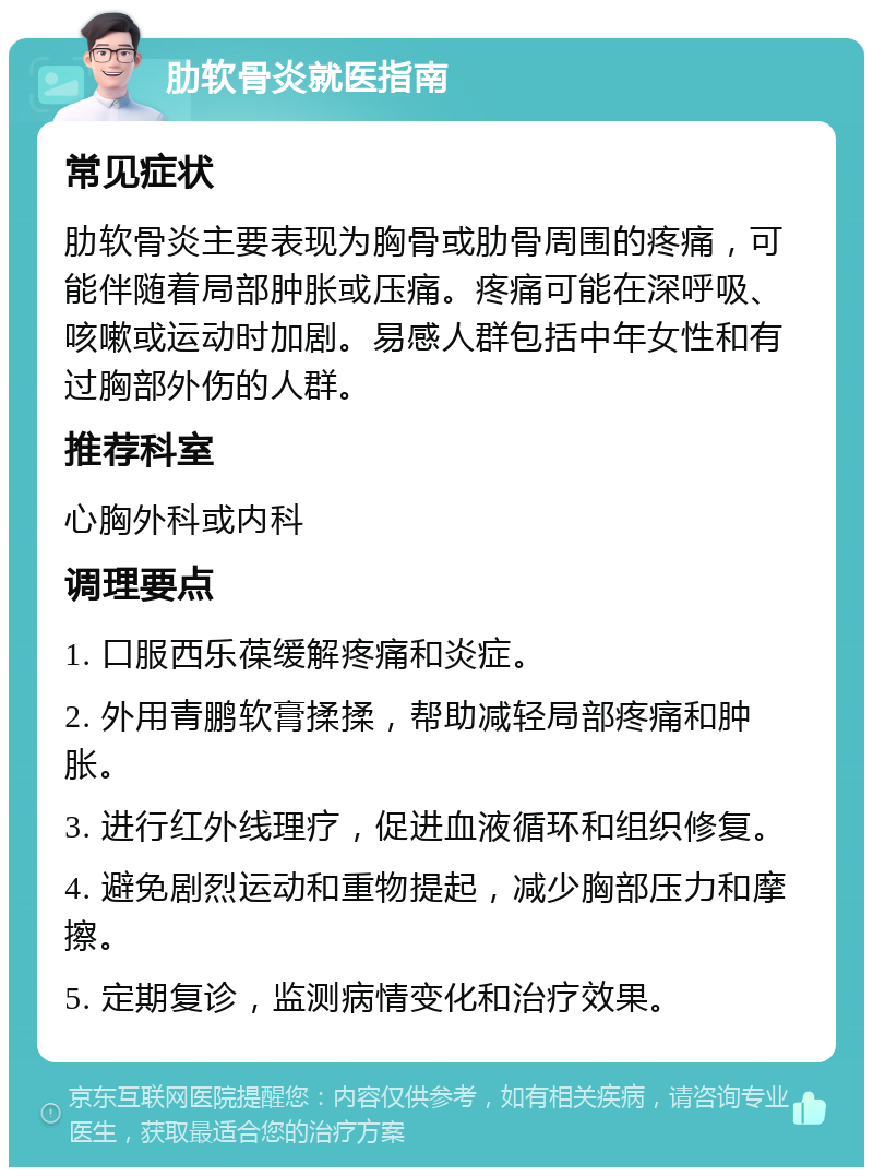 肋软骨炎就医指南 常见症状 肋软骨炎主要表现为胸骨或肋骨周围的疼痛，可能伴随着局部肿胀或压痛。疼痛可能在深呼吸、咳嗽或运动时加剧。易感人群包括中年女性和有过胸部外伤的人群。 推荐科室 心胸外科或内科 调理要点 1. 口服西乐葆缓解疼痛和炎症。 2. 外用青鹏软膏揉揉，帮助减轻局部疼痛和肿胀。 3. 进行红外线理疗，促进血液循环和组织修复。 4. 避免剧烈运动和重物提起，减少胸部压力和摩擦。 5. 定期复诊，监测病情变化和治疗效果。