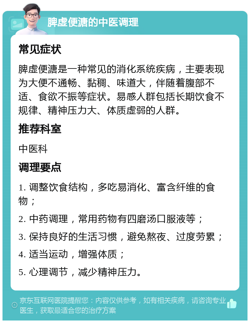 脾虚便溏的中医调理 常见症状 脾虚便溏是一种常见的消化系统疾病，主要表现为大便不通畅、黏稠、味道大，伴随着腹部不适、食欲不振等症状。易感人群包括长期饮食不规律、精神压力大、体质虚弱的人群。 推荐科室 中医科 调理要点 1. 调整饮食结构，多吃易消化、富含纤维的食物； 2. 中药调理，常用药物有四磨汤口服液等； 3. 保持良好的生活习惯，避免熬夜、过度劳累； 4. 适当运动，增强体质； 5. 心理调节，减少精神压力。