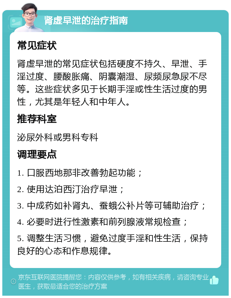 肾虚早泄的治疗指南 常见症状 肾虚早泄的常见症状包括硬度不持久、早泄、手淫过度、腰酸胀痛、阴囊潮湿、尿频尿急尿不尽等。这些症状多见于长期手淫或性生活过度的男性，尤其是年轻人和中年人。 推荐科室 泌尿外科或男科专科 调理要点 1. 口服西地那非改善勃起功能； 2. 使用达泊西汀治疗早泄； 3. 中成药如补肾丸、蚕蛾公补片等可辅助治疗； 4. 必要时进行性激素和前列腺液常规检查； 5. 调整生活习惯，避免过度手淫和性生活，保持良好的心态和作息规律。