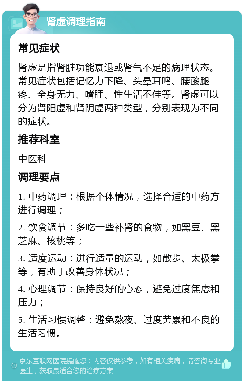 肾虚调理指南 常见症状 肾虚是指肾脏功能衰退或肾气不足的病理状态。常见症状包括记忆力下降、头晕耳鸣、腰酸腿疼、全身无力、嗜睡、性生活不佳等。肾虚可以分为肾阳虚和肾阴虚两种类型，分别表现为不同的症状。 推荐科室 中医科 调理要点 1. 中药调理：根据个体情况，选择合适的中药方进行调理； 2. 饮食调节：多吃一些补肾的食物，如黑豆、黑芝麻、核桃等； 3. 适度运动：进行适量的运动，如散步、太极拳等，有助于改善身体状况； 4. 心理调节：保持良好的心态，避免过度焦虑和压力； 5. 生活习惯调整：避免熬夜、过度劳累和不良的生活习惯。