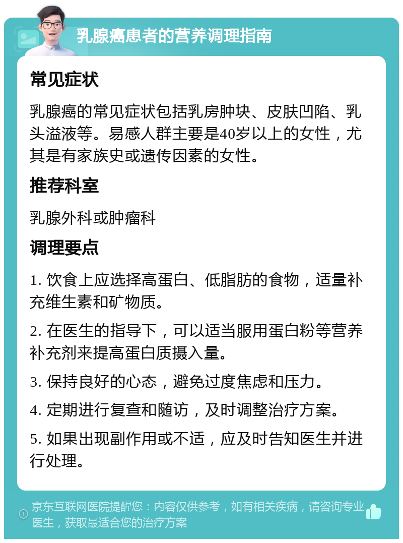 乳腺癌患者的营养调理指南 常见症状 乳腺癌的常见症状包括乳房肿块、皮肤凹陷、乳头溢液等。易感人群主要是40岁以上的女性，尤其是有家族史或遗传因素的女性。 推荐科室 乳腺外科或肿瘤科 调理要点 1. 饮食上应选择高蛋白、低脂肪的食物，适量补充维生素和矿物质。 2. 在医生的指导下，可以适当服用蛋白粉等营养补充剂来提高蛋白质摄入量。 3. 保持良好的心态，避免过度焦虑和压力。 4. 定期进行复查和随访，及时调整治疗方案。 5. 如果出现副作用或不适，应及时告知医生并进行处理。