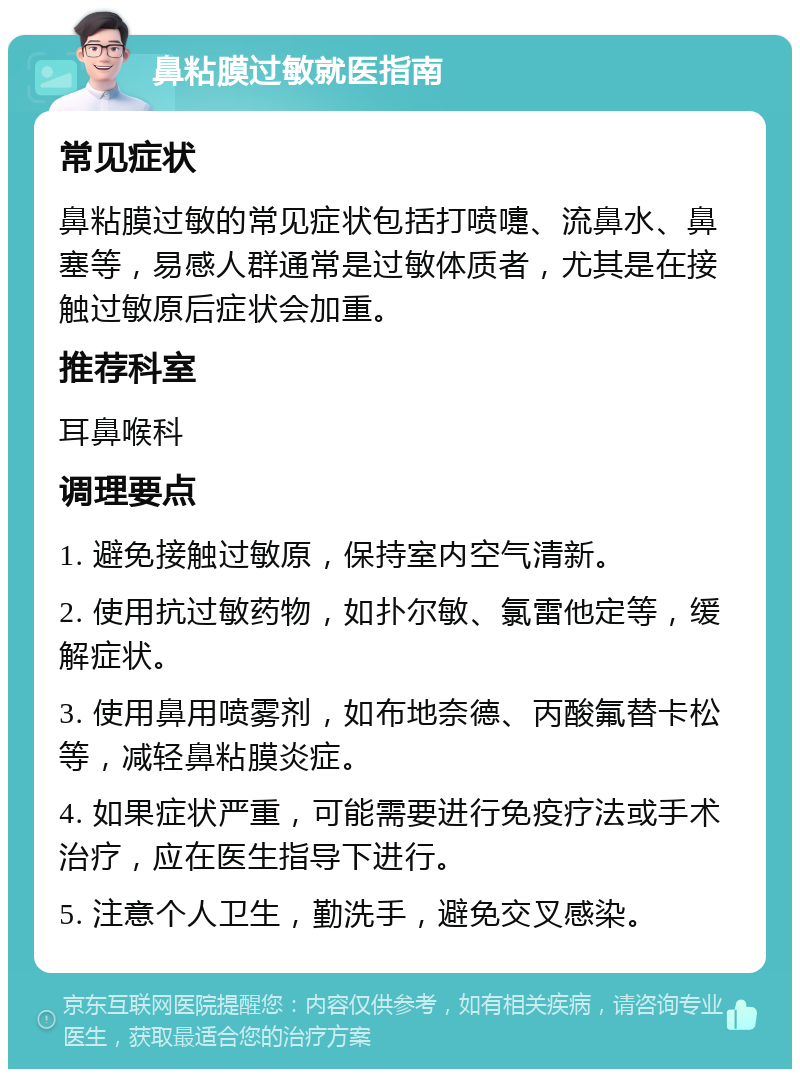 鼻粘膜过敏就医指南 常见症状 鼻粘膜过敏的常见症状包括打喷嚏、流鼻水、鼻塞等，易感人群通常是过敏体质者，尤其是在接触过敏原后症状会加重。 推荐科室 耳鼻喉科 调理要点 1. 避免接触过敏原，保持室内空气清新。 2. 使用抗过敏药物，如扑尔敏、氯雷他定等，缓解症状。 3. 使用鼻用喷雾剂，如布地奈德、丙酸氟替卡松等，减轻鼻粘膜炎症。 4. 如果症状严重，可能需要进行免疫疗法或手术治疗，应在医生指导下进行。 5. 注意个人卫生，勤洗手，避免交叉感染。