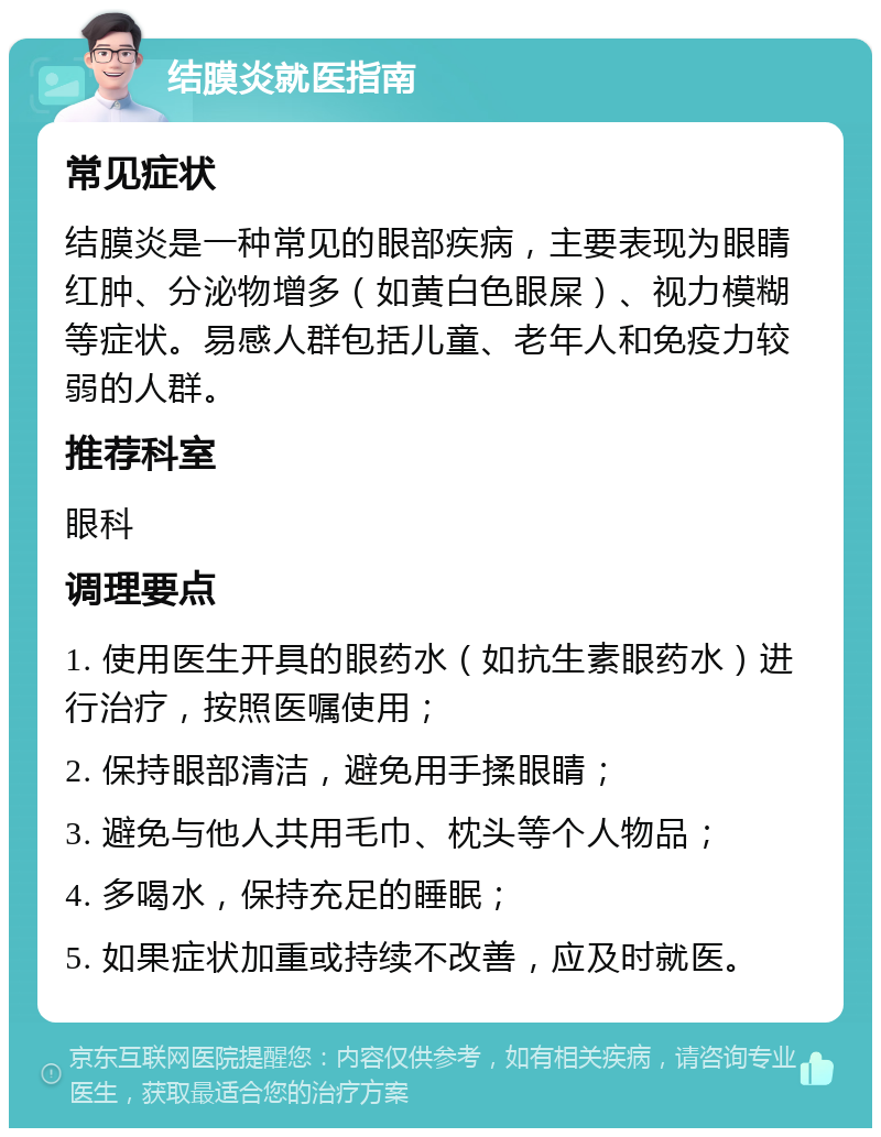 结膜炎就医指南 常见症状 结膜炎是一种常见的眼部疾病，主要表现为眼睛红肿、分泌物增多（如黄白色眼屎）、视力模糊等症状。易感人群包括儿童、老年人和免疫力较弱的人群。 推荐科室 眼科 调理要点 1. 使用医生开具的眼药水（如抗生素眼药水）进行治疗，按照医嘱使用； 2. 保持眼部清洁，避免用手揉眼睛； 3. 避免与他人共用毛巾、枕头等个人物品； 4. 多喝水，保持充足的睡眠； 5. 如果症状加重或持续不改善，应及时就医。