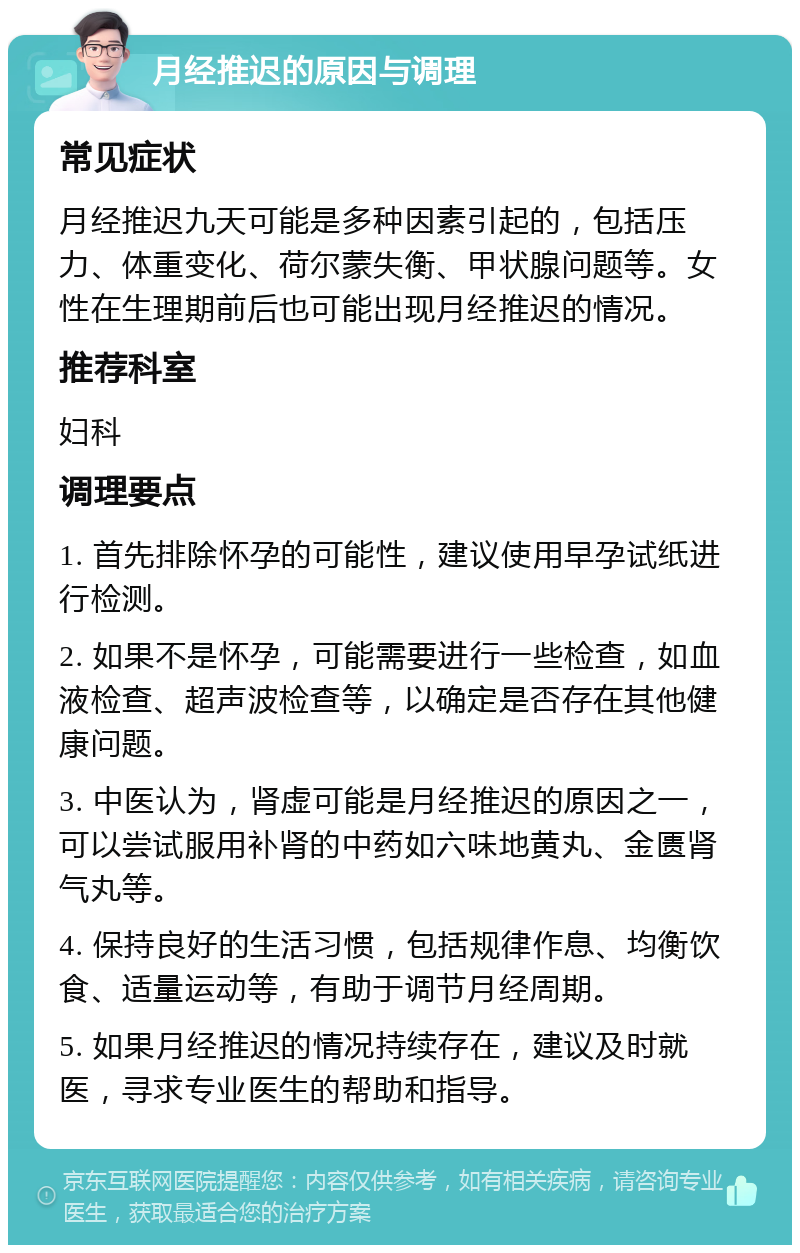 月经推迟的原因与调理 常见症状 月经推迟九天可能是多种因素引起的，包括压力、体重变化、荷尔蒙失衡、甲状腺问题等。女性在生理期前后也可能出现月经推迟的情况。 推荐科室 妇科 调理要点 1. 首先排除怀孕的可能性，建议使用早孕试纸进行检测。 2. 如果不是怀孕，可能需要进行一些检查，如血液检查、超声波检查等，以确定是否存在其他健康问题。 3. 中医认为，肾虚可能是月经推迟的原因之一，可以尝试服用补肾的中药如六味地黄丸、金匮肾气丸等。 4. 保持良好的生活习惯，包括规律作息、均衡饮食、适量运动等，有助于调节月经周期。 5. 如果月经推迟的情况持续存在，建议及时就医，寻求专业医生的帮助和指导。