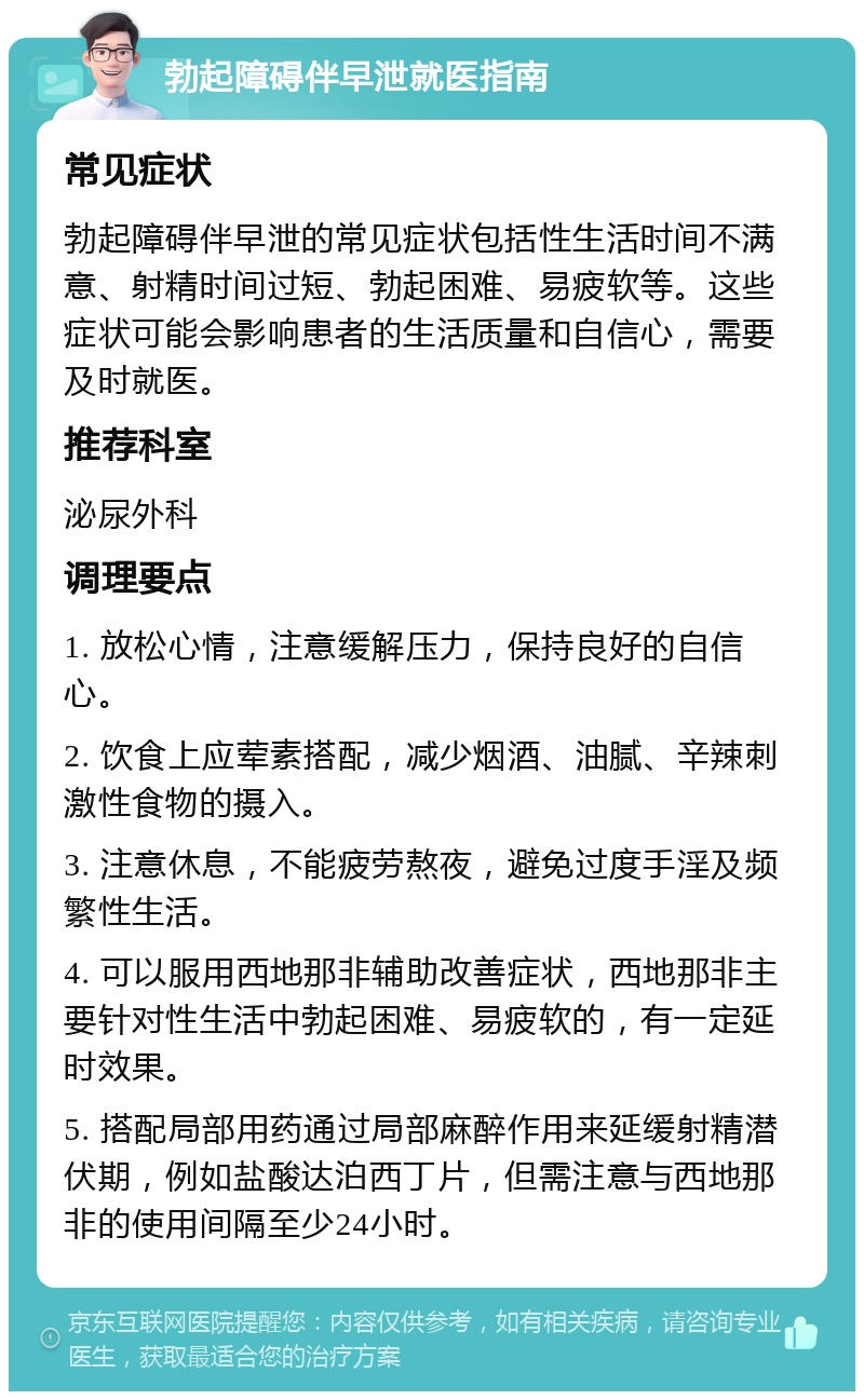 勃起障碍伴早泄就医指南 常见症状 勃起障碍伴早泄的常见症状包括性生活时间不满意、射精时间过短、勃起困难、易疲软等。这些症状可能会影响患者的生活质量和自信心，需要及时就医。 推荐科室 泌尿外科 调理要点 1. 放松心情，注意缓解压力，保持良好的自信心。 2. 饮食上应荤素搭配，减少烟酒、油腻、辛辣刺激性食物的摄入。 3. 注意休息，不能疲劳熬夜，避免过度手淫及频繁性生活。 4. 可以服用西地那非辅助改善症状，西地那非主要针对性生活中勃起困难、易疲软的，有一定延时效果。 5. 搭配局部用药通过局部麻醉作用来延缓射精潜伏期，例如盐酸达泊西丁片，但需注意与西地那非的使用间隔至少24小时。