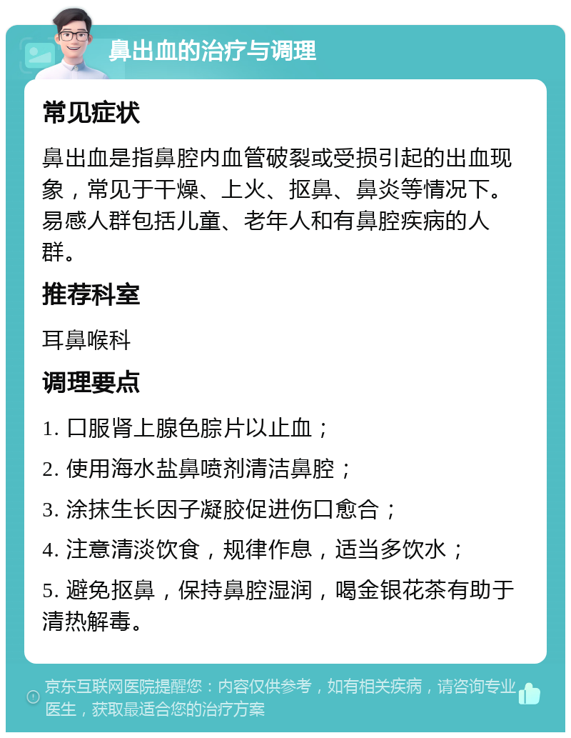 鼻出血的治疗与调理 常见症状 鼻出血是指鼻腔内血管破裂或受损引起的出血现象，常见于干燥、上火、抠鼻、鼻炎等情况下。易感人群包括儿童、老年人和有鼻腔疾病的人群。 推荐科室 耳鼻喉科 调理要点 1. 口服肾上腺色腙片以止血； 2. 使用海水盐鼻喷剂清洁鼻腔； 3. 涂抹生长因子凝胶促进伤口愈合； 4. 注意清淡饮食，规律作息，适当多饮水； 5. 避免抠鼻，保持鼻腔湿润，喝金银花茶有助于清热解毒。