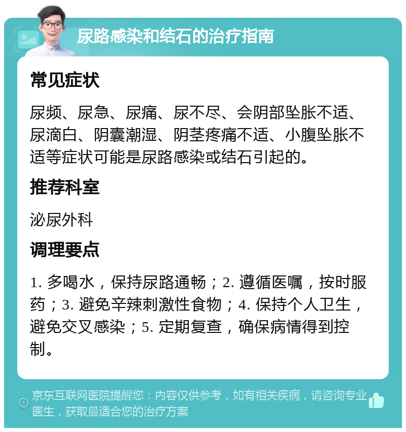 尿路感染和结石的治疗指南 常见症状 尿频、尿急、尿痛、尿不尽、会阴部坠胀不适、尿滴白、阴囊潮湿、阴茎疼痛不适、小腹坠胀不适等症状可能是尿路感染或结石引起的。 推荐科室 泌尿外科 调理要点 1. 多喝水，保持尿路通畅；2. 遵循医嘱，按时服药；3. 避免辛辣刺激性食物；4. 保持个人卫生，避免交叉感染；5. 定期复查，确保病情得到控制。