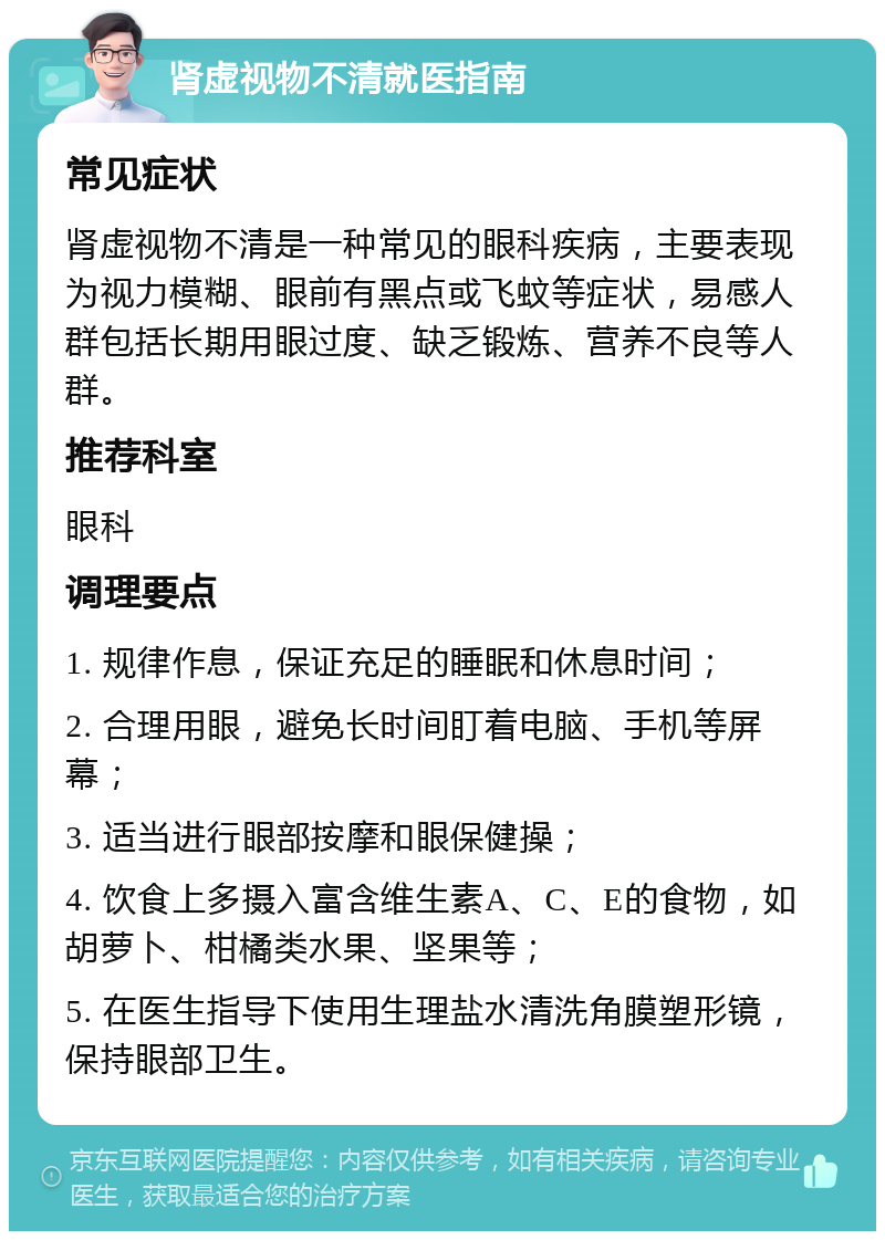 肾虚视物不清就医指南 常见症状 肾虚视物不清是一种常见的眼科疾病，主要表现为视力模糊、眼前有黑点或飞蚊等症状，易感人群包括长期用眼过度、缺乏锻炼、营养不良等人群。 推荐科室 眼科 调理要点 1. 规律作息，保证充足的睡眠和休息时间； 2. 合理用眼，避免长时间盯着电脑、手机等屏幕； 3. 适当进行眼部按摩和眼保健操； 4. 饮食上多摄入富含维生素A、C、E的食物，如胡萝卜、柑橘类水果、坚果等； 5. 在医生指导下使用生理盐水清洗角膜塑形镜，保持眼部卫生。