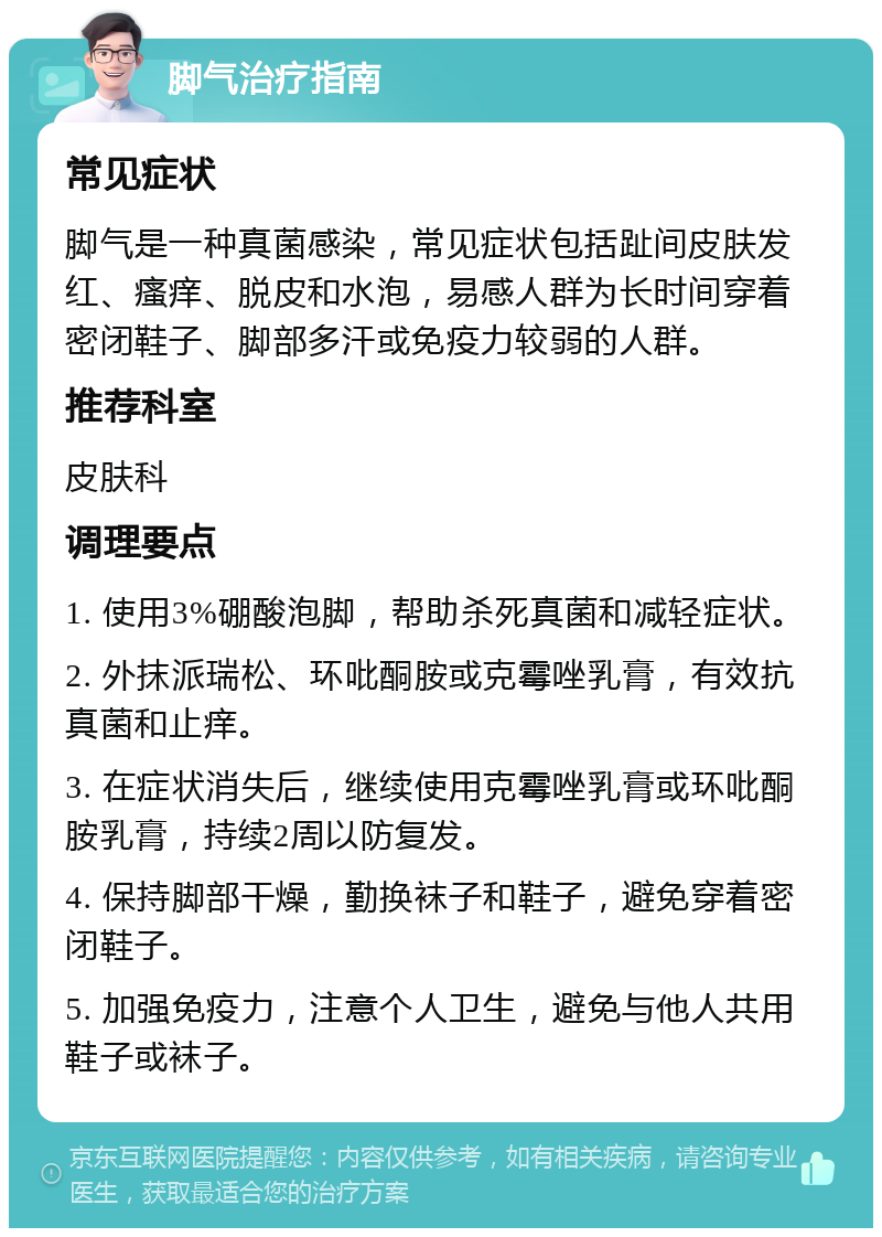 脚气治疗指南 常见症状 脚气是一种真菌感染，常见症状包括趾间皮肤发红、瘙痒、脱皮和水泡，易感人群为长时间穿着密闭鞋子、脚部多汗或免疫力较弱的人群。 推荐科室 皮肤科 调理要点 1. 使用3%硼酸泡脚，帮助杀死真菌和减轻症状。 2. 外抹派瑞松、环吡酮胺或克霉唑乳膏，有效抗真菌和止痒。 3. 在症状消失后，继续使用克霉唑乳膏或环吡酮胺乳膏，持续2周以防复发。 4. 保持脚部干燥，勤换袜子和鞋子，避免穿着密闭鞋子。 5. 加强免疫力，注意个人卫生，避免与他人共用鞋子或袜子。