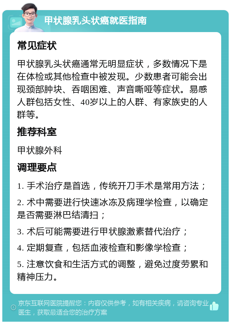 甲状腺乳头状癌就医指南 常见症状 甲状腺乳头状癌通常无明显症状，多数情况下是在体检或其他检查中被发现。少数患者可能会出现颈部肿块、吞咽困难、声音嘶哑等症状。易感人群包括女性、40岁以上的人群、有家族史的人群等。 推荐科室 甲状腺外科 调理要点 1. 手术治疗是首选，传统开刀手术是常用方法； 2. 术中需要进行快速冰冻及病理学检查，以确定是否需要淋巴结清扫； 3. 术后可能需要进行甲状腺激素替代治疗； 4. 定期复查，包括血液检查和影像学检查； 5. 注意饮食和生活方式的调整，避免过度劳累和精神压力。