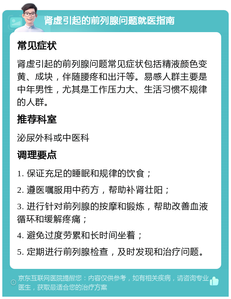 肾虚引起的前列腺问题就医指南 常见症状 肾虚引起的前列腺问题常见症状包括精液颜色变黄、成块，伴随腰疼和出汗等。易感人群主要是中年男性，尤其是工作压力大、生活习惯不规律的人群。 推荐科室 泌尿外科或中医科 调理要点 1. 保证充足的睡眠和规律的饮食； 2. 遵医嘱服用中药方，帮助补肾壮阳； 3. 进行针对前列腺的按摩和锻炼，帮助改善血液循环和缓解疼痛； 4. 避免过度劳累和长时间坐着； 5. 定期进行前列腺检查，及时发现和治疗问题。