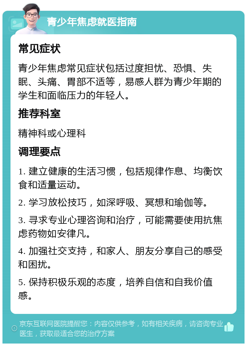 青少年焦虑就医指南 常见症状 青少年焦虑常见症状包括过度担忧、恐惧、失眠、头痛、胃部不适等，易感人群为青少年期的学生和面临压力的年轻人。 推荐科室 精神科或心理科 调理要点 1. 建立健康的生活习惯，包括规律作息、均衡饮食和适量运动。 2. 学习放松技巧，如深呼吸、冥想和瑜伽等。 3. 寻求专业心理咨询和治疗，可能需要使用抗焦虑药物如安律凡。 4. 加强社交支持，和家人、朋友分享自己的感受和困扰。 5. 保持积极乐观的态度，培养自信和自我价值感。