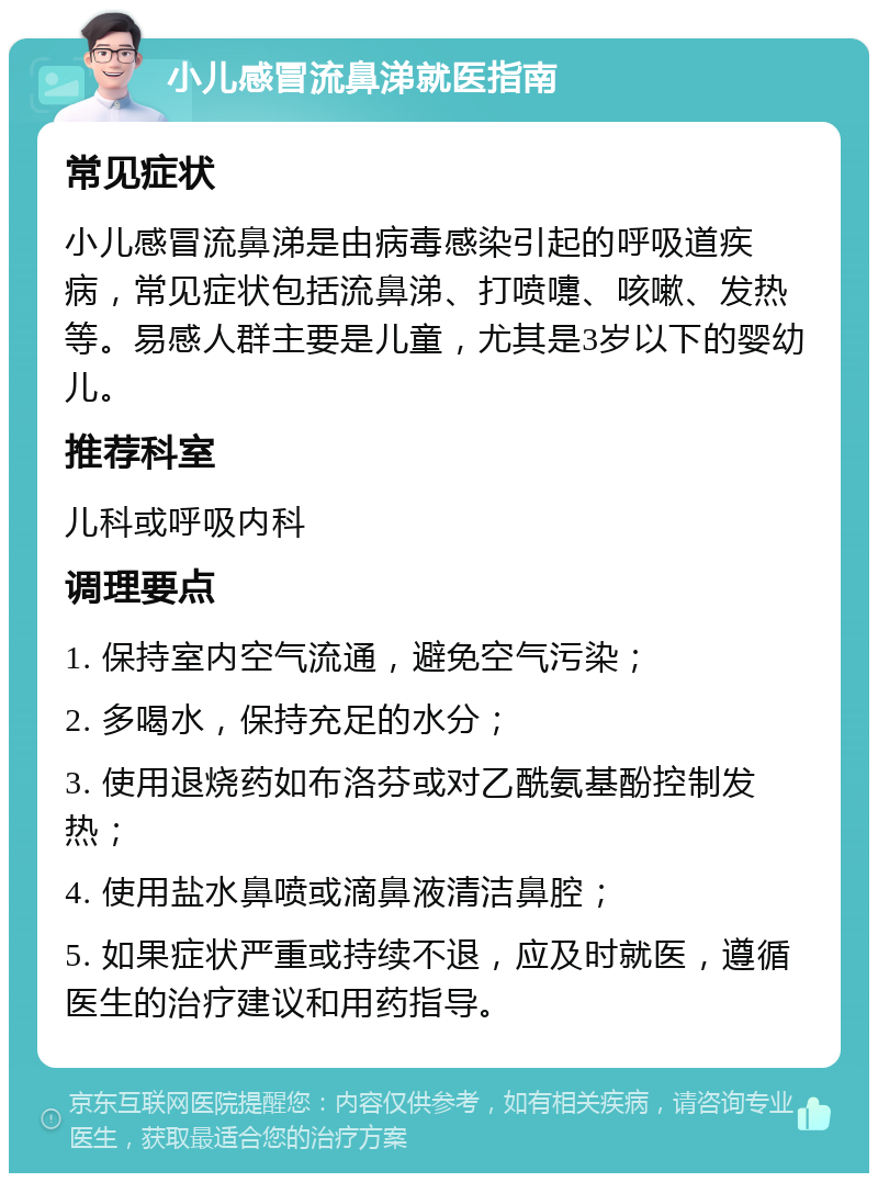 小儿感冒流鼻涕就医指南 常见症状 小儿感冒流鼻涕是由病毒感染引起的呼吸道疾病，常见症状包括流鼻涕、打喷嚏、咳嗽、发热等。易感人群主要是儿童，尤其是3岁以下的婴幼儿。 推荐科室 儿科或呼吸内科 调理要点 1. 保持室内空气流通，避免空气污染； 2. 多喝水，保持充足的水分； 3. 使用退烧药如布洛芬或对乙酰氨基酚控制发热； 4. 使用盐水鼻喷或滴鼻液清洁鼻腔； 5. 如果症状严重或持续不退，应及时就医，遵循医生的治疗建议和用药指导。