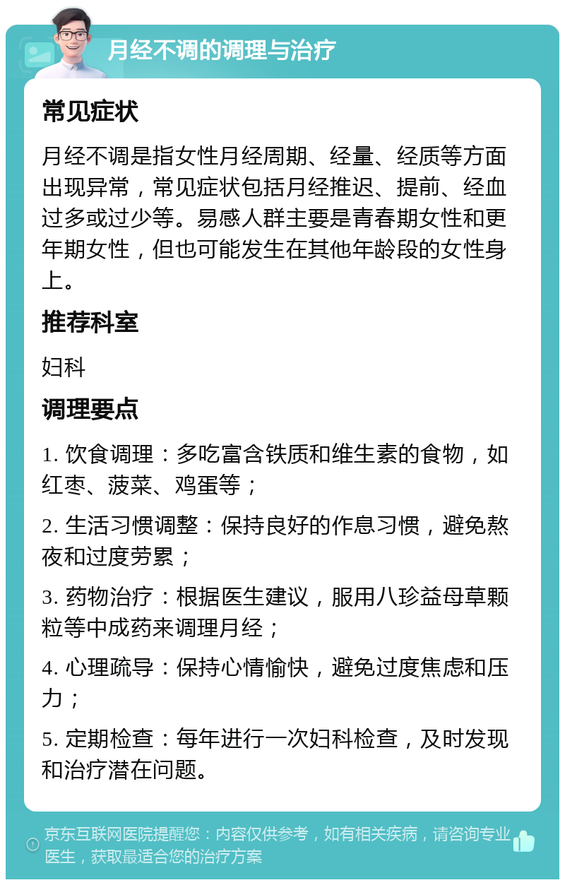 月经不调的调理与治疗 常见症状 月经不调是指女性月经周期、经量、经质等方面出现异常，常见症状包括月经推迟、提前、经血过多或过少等。易感人群主要是青春期女性和更年期女性，但也可能发生在其他年龄段的女性身上。 推荐科室 妇科 调理要点 1. 饮食调理：多吃富含铁质和维生素的食物，如红枣、菠菜、鸡蛋等； 2. 生活习惯调整：保持良好的作息习惯，避免熬夜和过度劳累； 3. 药物治疗：根据医生建议，服用八珍益母草颗粒等中成药来调理月经； 4. 心理疏导：保持心情愉快，避免过度焦虑和压力； 5. 定期检查：每年进行一次妇科检查，及时发现和治疗潜在问题。