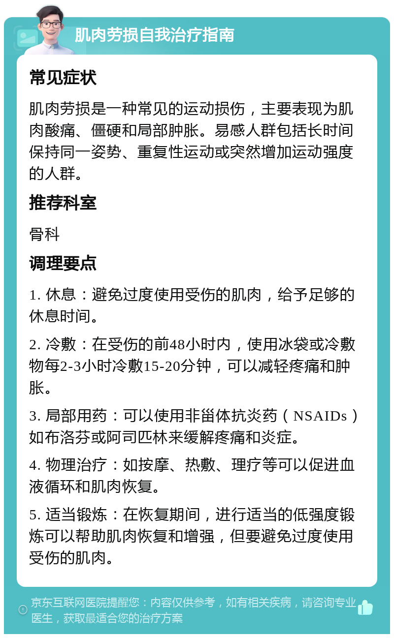 肌肉劳损自我治疗指南 常见症状 肌肉劳损是一种常见的运动损伤，主要表现为肌肉酸痛、僵硬和局部肿胀。易感人群包括长时间保持同一姿势、重复性运动或突然增加运动强度的人群。 推荐科室 骨科 调理要点 1. 休息：避免过度使用受伤的肌肉，给予足够的休息时间。 2. 冷敷：在受伤的前48小时内，使用冰袋或冷敷物每2-3小时冷敷15-20分钟，可以减轻疼痛和肿胀。 3. 局部用药：可以使用非甾体抗炎药（NSAIDs）如布洛芬或阿司匹林来缓解疼痛和炎症。 4. 物理治疗：如按摩、热敷、理疗等可以促进血液循环和肌肉恢复。 5. 适当锻炼：在恢复期间，进行适当的低强度锻炼可以帮助肌肉恢复和增强，但要避免过度使用受伤的肌肉。