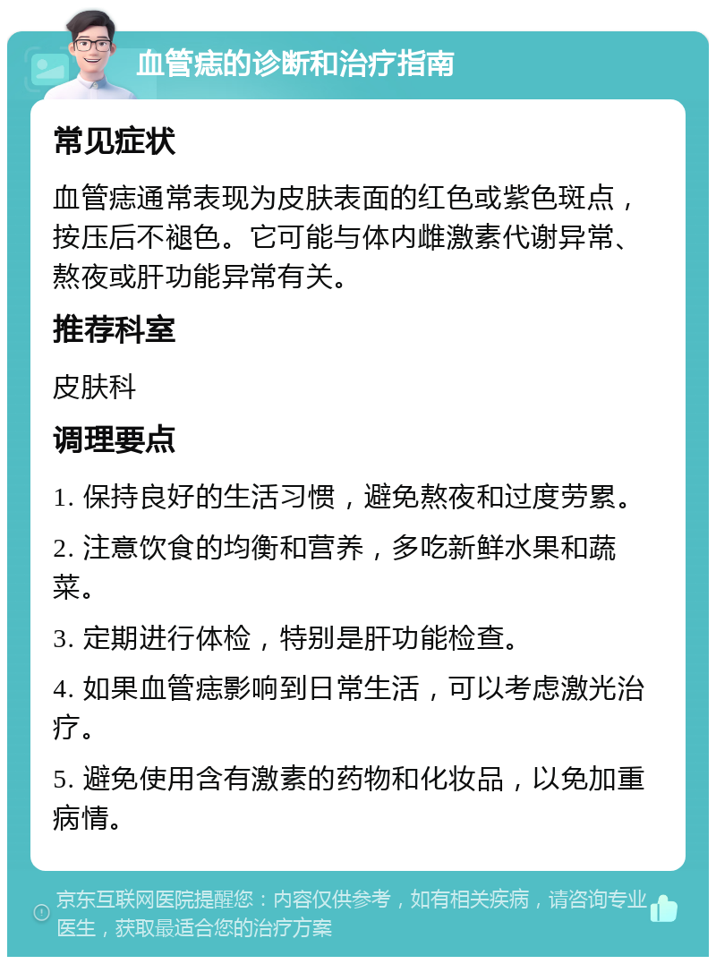 血管痣的诊断和治疗指南 常见症状 血管痣通常表现为皮肤表面的红色或紫色斑点，按压后不褪色。它可能与体内雌激素代谢异常、熬夜或肝功能异常有关。 推荐科室 皮肤科 调理要点 1. 保持良好的生活习惯，避免熬夜和过度劳累。 2. 注意饮食的均衡和营养，多吃新鲜水果和蔬菜。 3. 定期进行体检，特别是肝功能检查。 4. 如果血管痣影响到日常生活，可以考虑激光治疗。 5. 避免使用含有激素的药物和化妆品，以免加重病情。