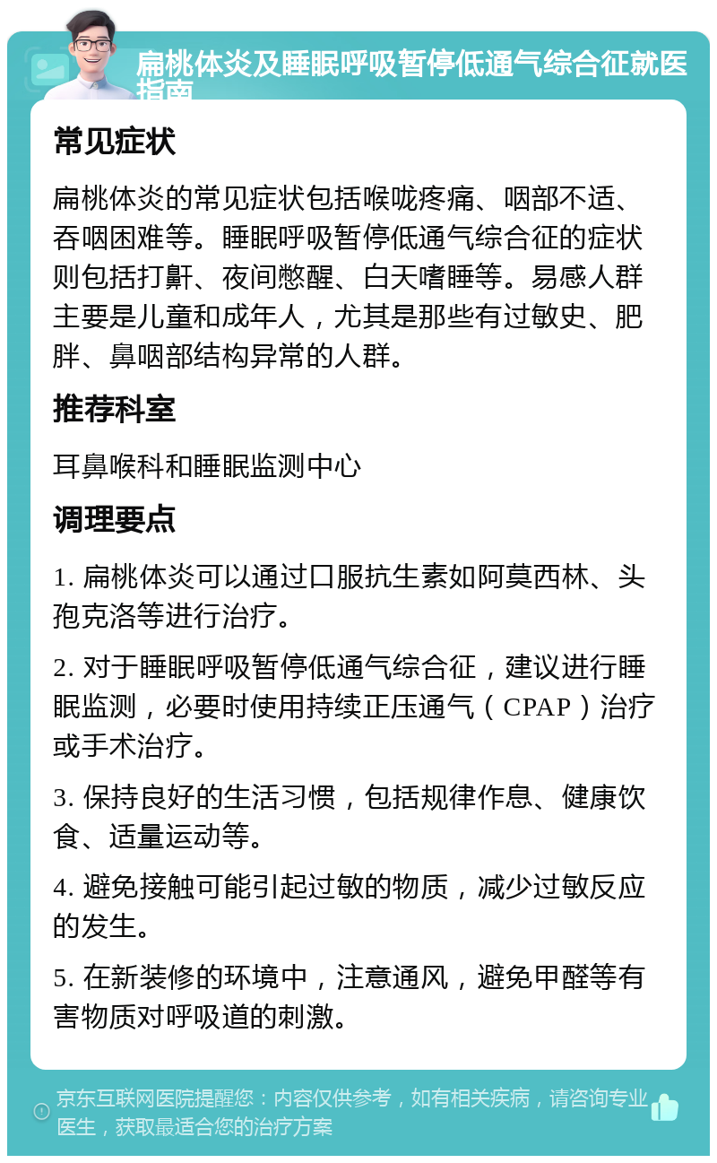 扁桃体炎及睡眠呼吸暂停低通气综合征就医指南 常见症状 扁桃体炎的常见症状包括喉咙疼痛、咽部不适、吞咽困难等。睡眠呼吸暂停低通气综合征的症状则包括打鼾、夜间憋醒、白天嗜睡等。易感人群主要是儿童和成年人，尤其是那些有过敏史、肥胖、鼻咽部结构异常的人群。 推荐科室 耳鼻喉科和睡眠监测中心 调理要点 1. 扁桃体炎可以通过口服抗生素如阿莫西林、头孢克洛等进行治疗。 2. 对于睡眠呼吸暂停低通气综合征，建议进行睡眠监测，必要时使用持续正压通气（CPAP）治疗或手术治疗。 3. 保持良好的生活习惯，包括规律作息、健康饮食、适量运动等。 4. 避免接触可能引起过敏的物质，减少过敏反应的发生。 5. 在新装修的环境中，注意通风，避免甲醛等有害物质对呼吸道的刺激。