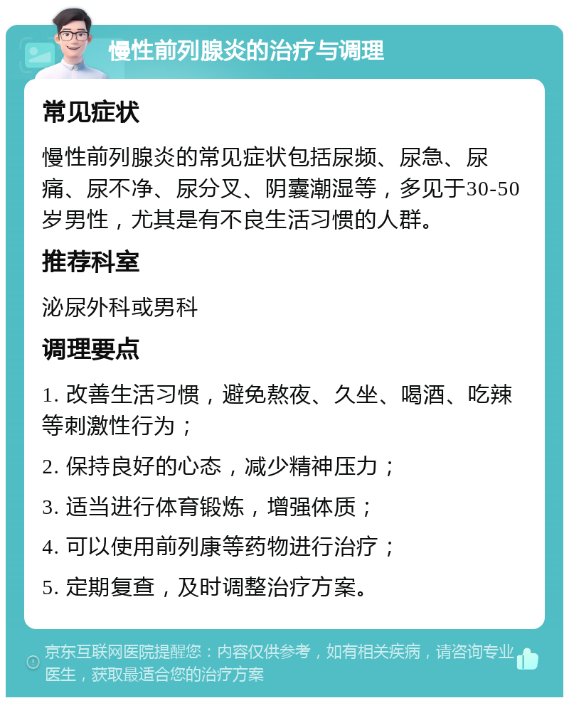 慢性前列腺炎的治疗与调理 常见症状 慢性前列腺炎的常见症状包括尿频、尿急、尿痛、尿不净、尿分叉、阴囊潮湿等，多见于30-50岁男性，尤其是有不良生活习惯的人群。 推荐科室 泌尿外科或男科 调理要点 1. 改善生活习惯，避免熬夜、久坐、喝酒、吃辣等刺激性行为； 2. 保持良好的心态，减少精神压力； 3. 适当进行体育锻炼，增强体质； 4. 可以使用前列康等药物进行治疗； 5. 定期复查，及时调整治疗方案。