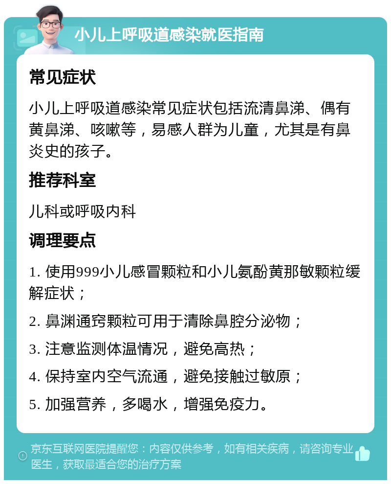 小儿上呼吸道感染就医指南 常见症状 小儿上呼吸道感染常见症状包括流清鼻涕、偶有黄鼻涕、咳嗽等，易感人群为儿童，尤其是有鼻炎史的孩子。 推荐科室 儿科或呼吸内科 调理要点 1. 使用999小儿感冒颗粒和小儿氨酚黄那敏颗粒缓解症状； 2. 鼻渊通窍颗粒可用于清除鼻腔分泌物； 3. 注意监测体温情况，避免高热； 4. 保持室内空气流通，避免接触过敏原； 5. 加强营养，多喝水，增强免疫力。