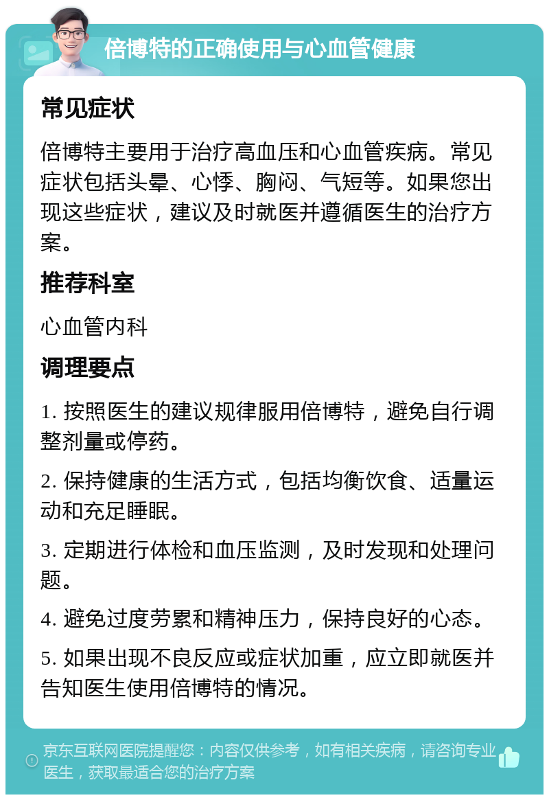 倍博特的正确使用与心血管健康 常见症状 倍博特主要用于治疗高血压和心血管疾病。常见症状包括头晕、心悸、胸闷、气短等。如果您出现这些症状，建议及时就医并遵循医生的治疗方案。 推荐科室 心血管内科 调理要点 1. 按照医生的建议规律服用倍博特，避免自行调整剂量或停药。 2. 保持健康的生活方式，包括均衡饮食、适量运动和充足睡眠。 3. 定期进行体检和血压监测，及时发现和处理问题。 4. 避免过度劳累和精神压力，保持良好的心态。 5. 如果出现不良反应或症状加重，应立即就医并告知医生使用倍博特的情况。