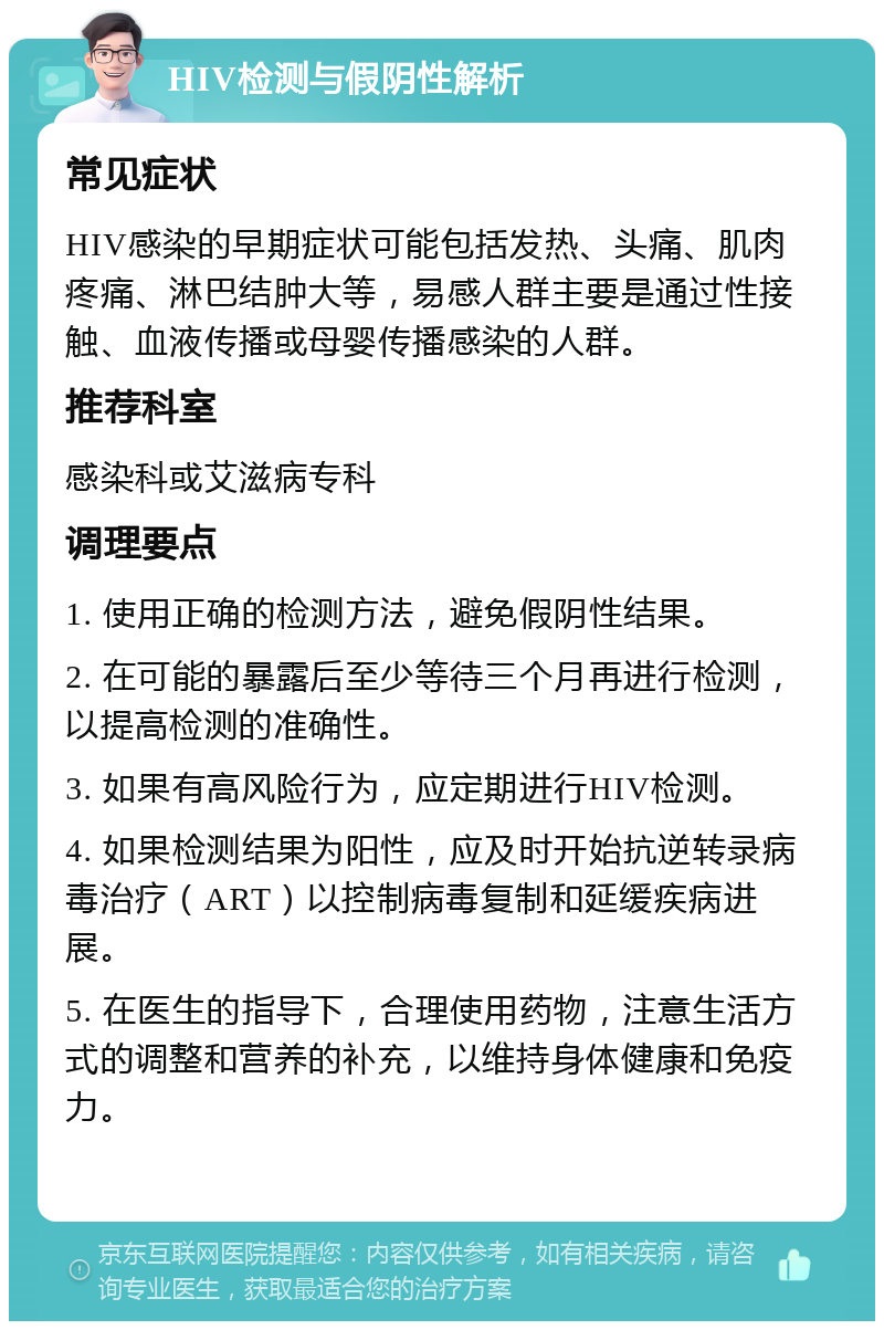 HIV检测与假阴性解析 常见症状 HIV感染的早期症状可能包括发热、头痛、肌肉疼痛、淋巴结肿大等，易感人群主要是通过性接触、血液传播或母婴传播感染的人群。 推荐科室 感染科或艾滋病专科 调理要点 1. 使用正确的检测方法，避免假阴性结果。 2. 在可能的暴露后至少等待三个月再进行检测，以提高检测的准确性。 3. 如果有高风险行为，应定期进行HIV检测。 4. 如果检测结果为阳性，应及时开始抗逆转录病毒治疗（ART）以控制病毒复制和延缓疾病进展。 5. 在医生的指导下，合理使用药物，注意生活方式的调整和营养的补充，以维持身体健康和免疫力。