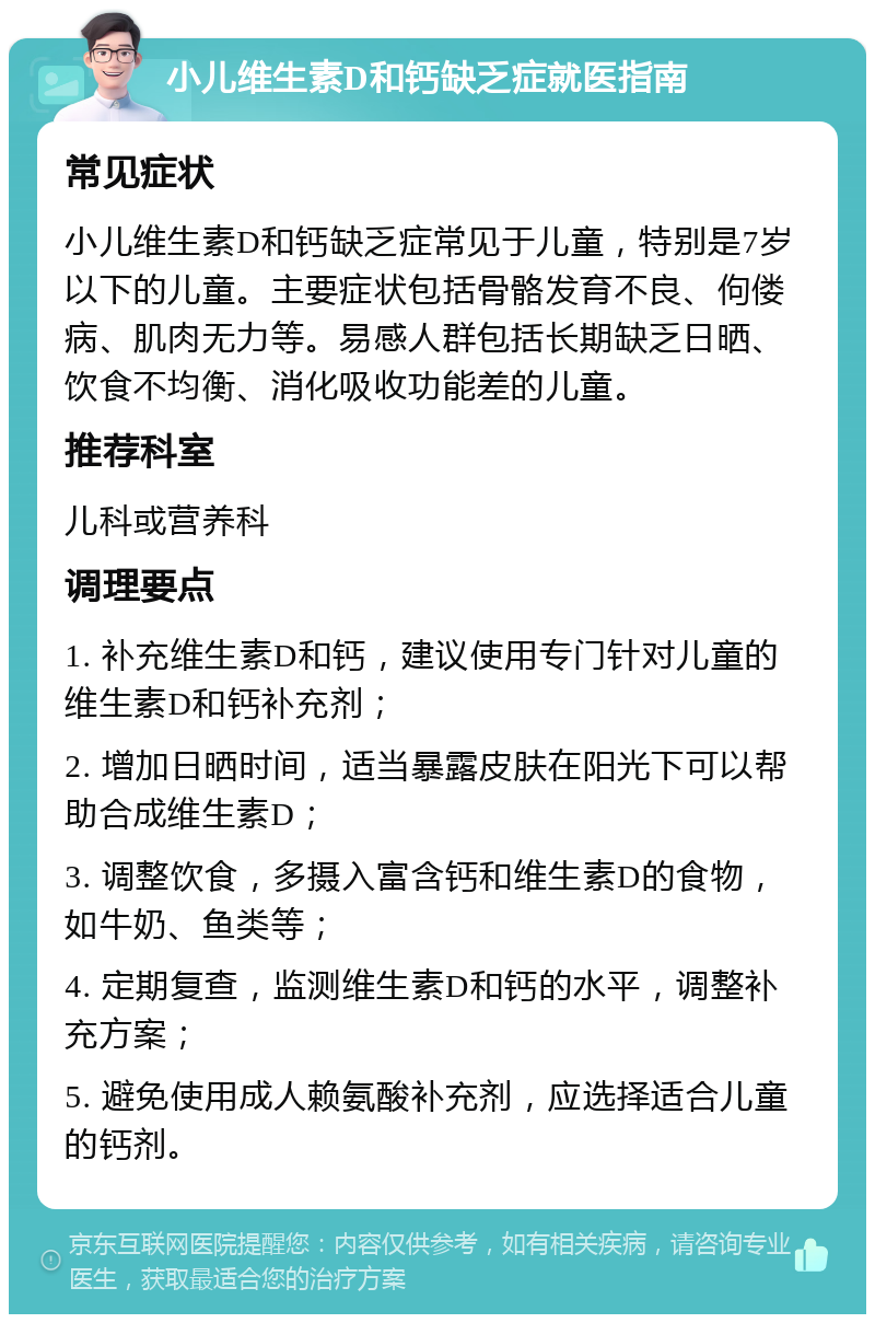 小儿维生素D和钙缺乏症就医指南 常见症状 小儿维生素D和钙缺乏症常见于儿童，特别是7岁以下的儿童。主要症状包括骨骼发育不良、佝偻病、肌肉无力等。易感人群包括长期缺乏日晒、饮食不均衡、消化吸收功能差的儿童。 推荐科室 儿科或营养科 调理要点 1. 补充维生素D和钙，建议使用专门针对儿童的维生素D和钙补充剂； 2. 增加日晒时间，适当暴露皮肤在阳光下可以帮助合成维生素D； 3. 调整饮食，多摄入富含钙和维生素D的食物，如牛奶、鱼类等； 4. 定期复查，监测维生素D和钙的水平，调整补充方案； 5. 避免使用成人赖氨酸补充剂，应选择适合儿童的钙剂。