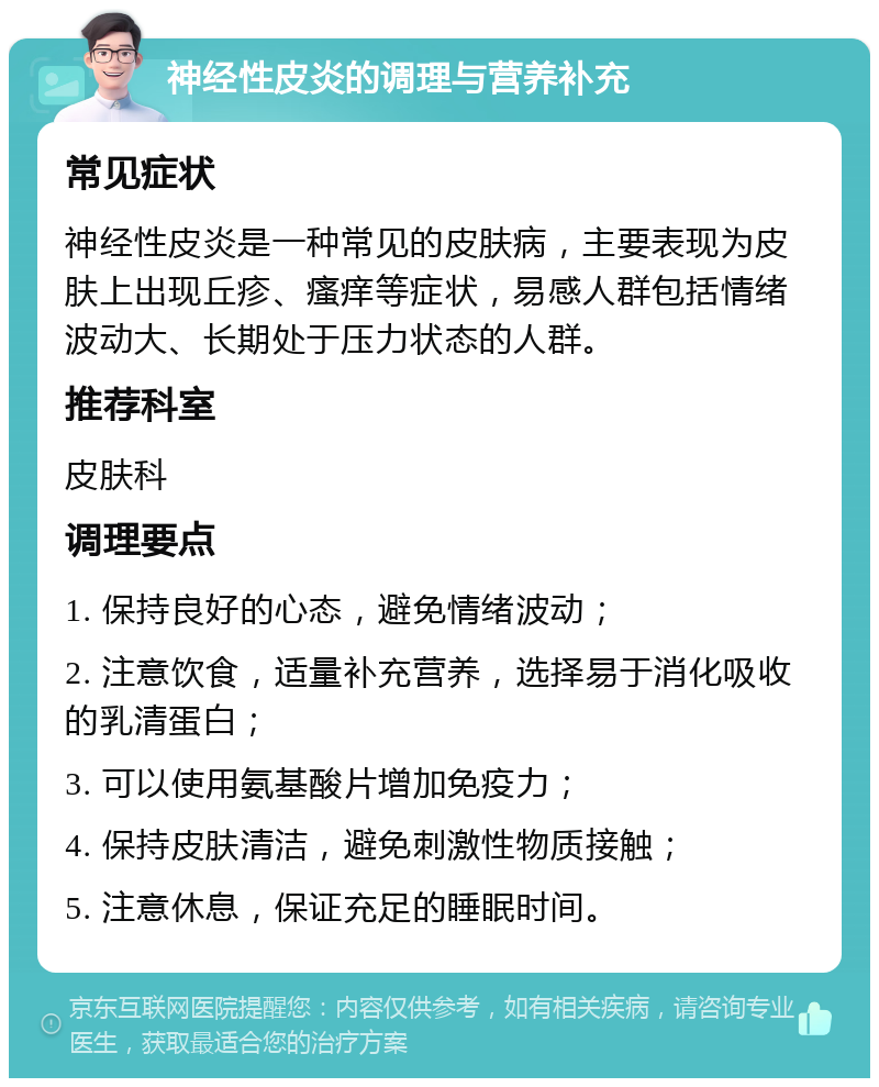 神经性皮炎的调理与营养补充 常见症状 神经性皮炎是一种常见的皮肤病，主要表现为皮肤上出现丘疹、瘙痒等症状，易感人群包括情绪波动大、长期处于压力状态的人群。 推荐科室 皮肤科 调理要点 1. 保持良好的心态，避免情绪波动； 2. 注意饮食，适量补充营养，选择易于消化吸收的乳清蛋白； 3. 可以使用氨基酸片增加免疫力； 4. 保持皮肤清洁，避免刺激性物质接触； 5. 注意休息，保证充足的睡眠时间。