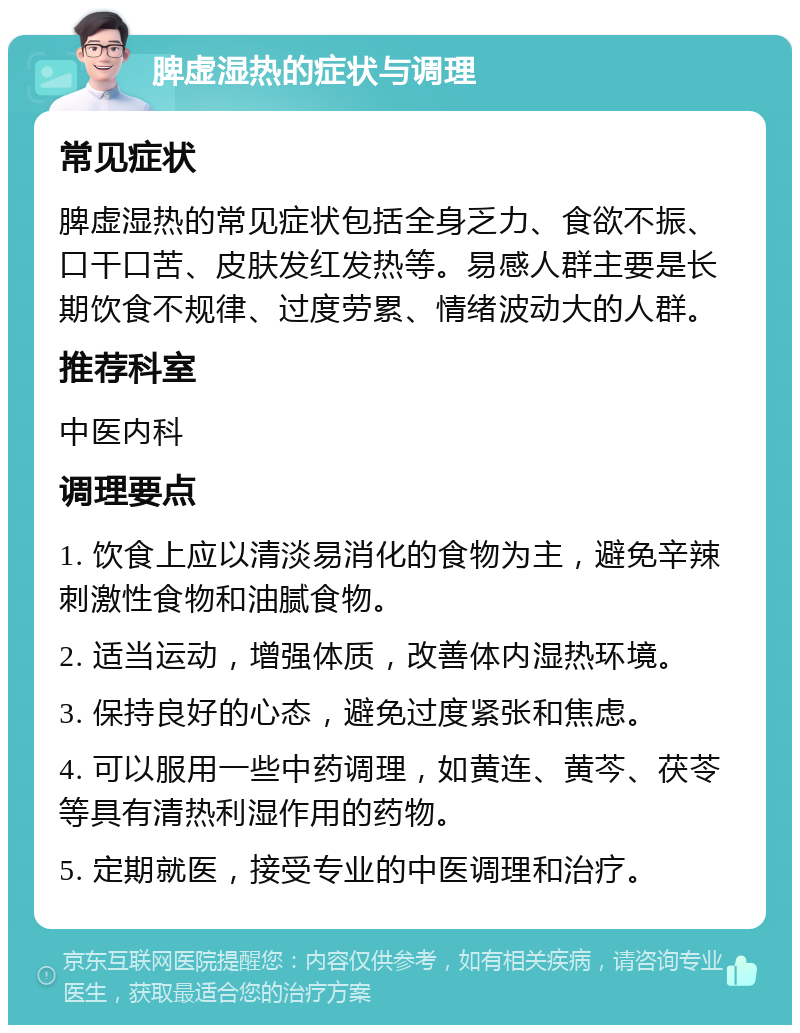 脾虚湿热的症状与调理 常见症状 脾虚湿热的常见症状包括全身乏力、食欲不振、口干口苦、皮肤发红发热等。易感人群主要是长期饮食不规律、过度劳累、情绪波动大的人群。 推荐科室 中医内科 调理要点 1. 饮食上应以清淡易消化的食物为主，避免辛辣刺激性食物和油腻食物。 2. 适当运动，增强体质，改善体内湿热环境。 3. 保持良好的心态，避免过度紧张和焦虑。 4. 可以服用一些中药调理，如黄连、黄芩、茯苓等具有清热利湿作用的药物。 5. 定期就医，接受专业的中医调理和治疗。