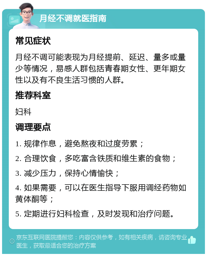 月经不调就医指南 常见症状 月经不调可能表现为月经提前、延迟、量多或量少等情况，易感人群包括青春期女性、更年期女性以及有不良生活习惯的人群。 推荐科室 妇科 调理要点 1. 规律作息，避免熬夜和过度劳累； 2. 合理饮食，多吃富含铁质和维生素的食物； 3. 减少压力，保持心情愉快； 4. 如果需要，可以在医生指导下服用调经药物如黄体酮等； 5. 定期进行妇科检查，及时发现和治疗问题。