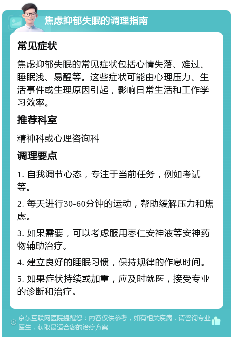 焦虑抑郁失眠的调理指南 常见症状 焦虑抑郁失眠的常见症状包括心情失落、难过、睡眠浅、易醒等。这些症状可能由心理压力、生活事件或生理原因引起，影响日常生活和工作学习效率。 推荐科室 精神科或心理咨询科 调理要点 1. 自我调节心态，专注于当前任务，例如考试等。 2. 每天进行30-60分钟的运动，帮助缓解压力和焦虑。 3. 如果需要，可以考虑服用枣仁安神液等安神药物辅助治疗。 4. 建立良好的睡眠习惯，保持规律的作息时间。 5. 如果症状持续或加重，应及时就医，接受专业的诊断和治疗。