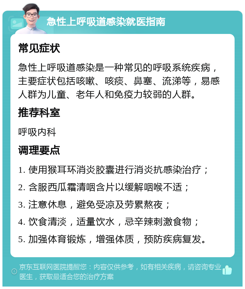 急性上呼吸道感染就医指南 常见症状 急性上呼吸道感染是一种常见的呼吸系统疾病，主要症状包括咳嗽、咳痰、鼻塞、流涕等，易感人群为儿童、老年人和免疫力较弱的人群。 推荐科室 呼吸内科 调理要点 1. 使用猴耳环消炎胶囊进行消炎抗感染治疗； 2. 含服西瓜霜清咽含片以缓解咽喉不适； 3. 注意休息，避免受凉及劳累熬夜； 4. 饮食清淡，适量饮水，忌辛辣刺激食物； 5. 加强体育锻炼，增强体质，预防疾病复发。