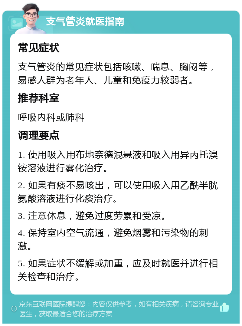 支气管炎就医指南 常见症状 支气管炎的常见症状包括咳嗽、喘息、胸闷等，易感人群为老年人、儿童和免疫力较弱者。 推荐科室 呼吸内科或肺科 调理要点 1. 使用吸入用布地奈德混悬液和吸入用异丙托溴铵溶液进行雾化治疗。 2. 如果有痰不易咳出，可以使用吸入用乙酰半胱氨酸溶液进行化痰治疗。 3. 注意休息，避免过度劳累和受凉。 4. 保持室内空气流通，避免烟雾和污染物的刺激。 5. 如果症状不缓解或加重，应及时就医并进行相关检查和治疗。