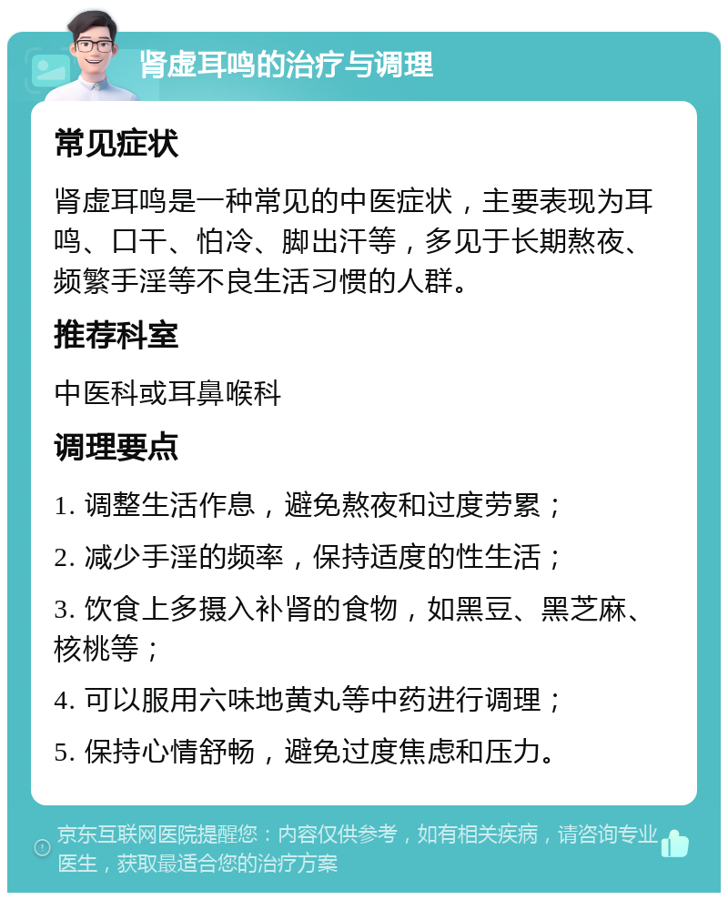 肾虚耳鸣的治疗与调理 常见症状 肾虚耳鸣是一种常见的中医症状，主要表现为耳鸣、口干、怕冷、脚出汗等，多见于长期熬夜、频繁手淫等不良生活习惯的人群。 推荐科室 中医科或耳鼻喉科 调理要点 1. 调整生活作息，避免熬夜和过度劳累； 2. 减少手淫的频率，保持适度的性生活； 3. 饮食上多摄入补肾的食物，如黑豆、黑芝麻、核桃等； 4. 可以服用六味地黄丸等中药进行调理； 5. 保持心情舒畅，避免过度焦虑和压力。