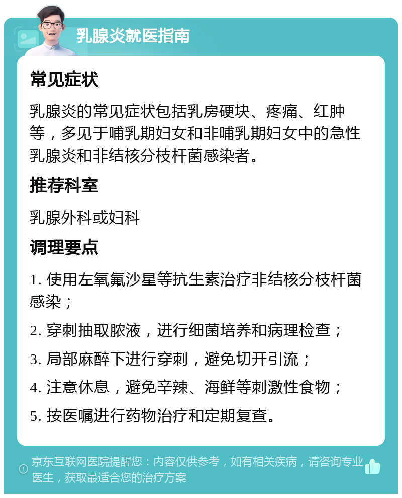 乳腺炎就医指南 常见症状 乳腺炎的常见症状包括乳房硬块、疼痛、红肿等，多见于哺乳期妇女和非哺乳期妇女中的急性乳腺炎和非结核分枝杆菌感染者。 推荐科室 乳腺外科或妇科 调理要点 1. 使用左氧氟沙星等抗生素治疗非结核分枝杆菌感染； 2. 穿刺抽取脓液，进行细菌培养和病理检查； 3. 局部麻醉下进行穿刺，避免切开引流； 4. 注意休息，避免辛辣、海鲜等刺激性食物； 5. 按医嘱进行药物治疗和定期复查。