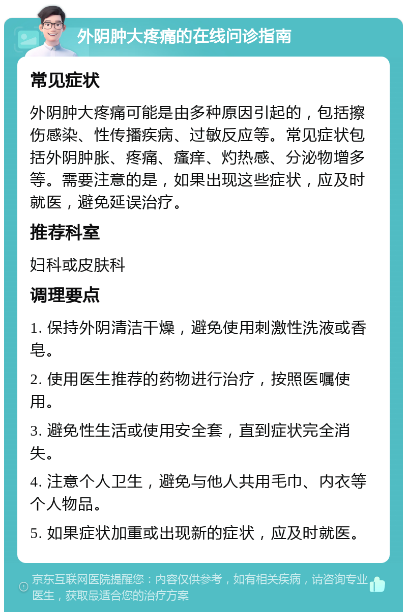 外阴肿大疼痛的在线问诊指南 常见症状 外阴肿大疼痛可能是由多种原因引起的，包括擦伤感染、性传播疾病、过敏反应等。常见症状包括外阴肿胀、疼痛、瘙痒、灼热感、分泌物增多等。需要注意的是，如果出现这些症状，应及时就医，避免延误治疗。 推荐科室 妇科或皮肤科 调理要点 1. 保持外阴清洁干燥，避免使用刺激性洗液或香皂。 2. 使用医生推荐的药物进行治疗，按照医嘱使用。 3. 避免性生活或使用安全套，直到症状完全消失。 4. 注意个人卫生，避免与他人共用毛巾、内衣等个人物品。 5. 如果症状加重或出现新的症状，应及时就医。