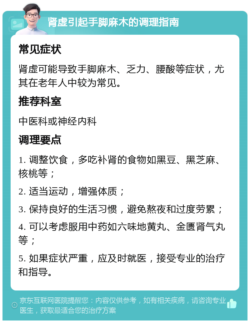 肾虚引起手脚麻木的调理指南 常见症状 肾虚可能导致手脚麻木、乏力、腰酸等症状，尤其在老年人中较为常见。 推荐科室 中医科或神经内科 调理要点 1. 调整饮食，多吃补肾的食物如黑豆、黑芝麻、核桃等； 2. 适当运动，增强体质； 3. 保持良好的生活习惯，避免熬夜和过度劳累； 4. 可以考虑服用中药如六味地黄丸、金匮肾气丸等； 5. 如果症状严重，应及时就医，接受专业的治疗和指导。