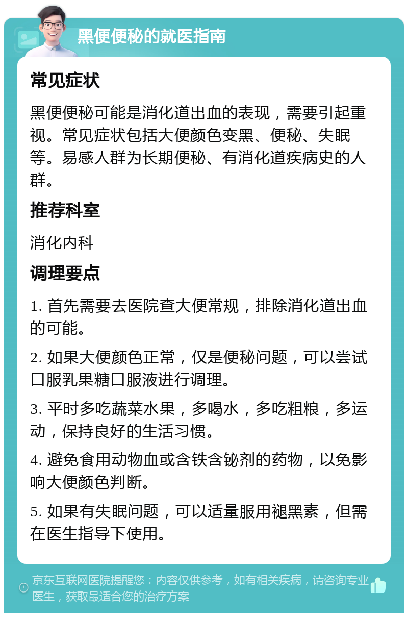 黑便便秘的就医指南 常见症状 黑便便秘可能是消化道出血的表现，需要引起重视。常见症状包括大便颜色变黑、便秘、失眠等。易感人群为长期便秘、有消化道疾病史的人群。 推荐科室 消化内科 调理要点 1. 首先需要去医院查大便常规，排除消化道出血的可能。 2. 如果大便颜色正常，仅是便秘问题，可以尝试口服乳果糖口服液进行调理。 3. 平时多吃蔬菜水果，多喝水，多吃粗粮，多运动，保持良好的生活习惯。 4. 避免食用动物血或含铁含铋剂的药物，以免影响大便颜色判断。 5. 如果有失眠问题，可以适量服用褪黑素，但需在医生指导下使用。