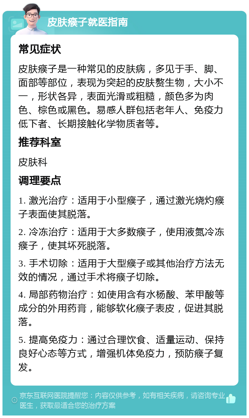 皮肤瘊子就医指南 常见症状 皮肤瘊子是一种常见的皮肤病，多见于手、脚、面部等部位，表现为突起的皮肤赘生物，大小不一，形状各异，表面光滑或粗糙，颜色多为肉色、棕色或黑色。易感人群包括老年人、免疫力低下者、长期接触化学物质者等。 推荐科室 皮肤科 调理要点 1. 激光治疗：适用于小型瘊子，通过激光烧灼瘊子表面使其脱落。 2. 冷冻治疗：适用于大多数瘊子，使用液氮冷冻瘊子，使其坏死脱落。 3. 手术切除：适用于大型瘊子或其他治疗方法无效的情况，通过手术将瘊子切除。 4. 局部药物治疗：如使用含有水杨酸、苯甲酸等成分的外用药膏，能够软化瘊子表皮，促进其脱落。 5. 提高免疫力：通过合理饮食、适量运动、保持良好心态等方式，增强机体免疫力，预防瘊子复发。