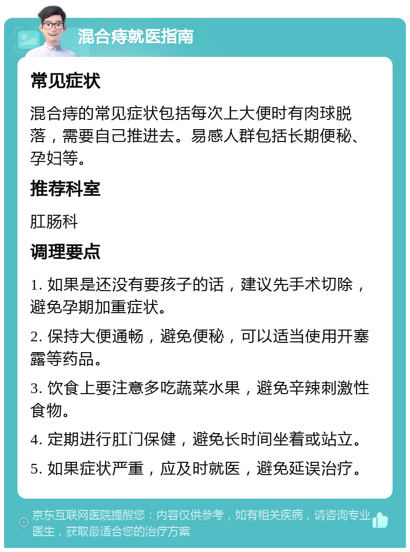 混合痔就医指南 常见症状 混合痔的常见症状包括每次上大便时有肉球脱落，需要自己推进去。易感人群包括长期便秘、孕妇等。 推荐科室 肛肠科 调理要点 1. 如果是还没有要孩子的话，建议先手术切除，避免孕期加重症状。 2. 保持大便通畅，避免便秘，可以适当使用开塞露等药品。 3. 饮食上要注意多吃蔬菜水果，避免辛辣刺激性食物。 4. 定期进行肛门保健，避免长时间坐着或站立。 5. 如果症状严重，应及时就医，避免延误治疗。