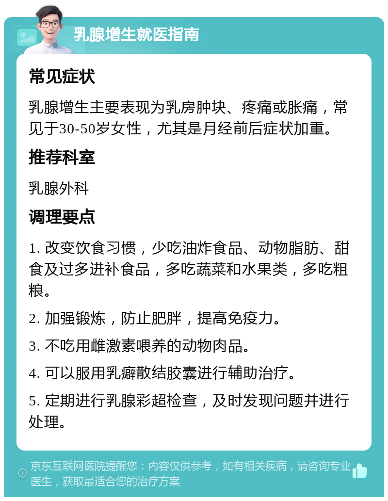 乳腺增生就医指南 常见症状 乳腺增生主要表现为乳房肿块、疼痛或胀痛，常见于30-50岁女性，尤其是月经前后症状加重。 推荐科室 乳腺外科 调理要点 1. 改变饮食习惯，少吃油炸食品、动物脂肪、甜食及过多进补食品，多吃蔬菜和水果类，多吃粗粮。 2. 加强锻炼，防止肥胖，提高免疫力。 3. 不吃用雌激素喂养的动物肉品。 4. 可以服用乳癖散结胶囊进行辅助治疗。 5. 定期进行乳腺彩超检查，及时发现问题并进行处理。