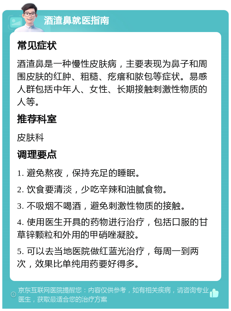 酒渣鼻就医指南 常见症状 酒渣鼻是一种慢性皮肤病，主要表现为鼻子和周围皮肤的红肿、粗糙、疙瘩和脓包等症状。易感人群包括中年人、女性、长期接触刺激性物质的人等。 推荐科室 皮肤科 调理要点 1. 避免熬夜，保持充足的睡眠。 2. 饮食要清淡，少吃辛辣和油腻食物。 3. 不吸烟不喝酒，避免刺激性物质的接触。 4. 使用医生开具的药物进行治疗，包括口服的甘草锌颗粒和外用的甲硝唑凝胶。 5. 可以去当地医院做红蓝光治疗，每周一到两次，效果比单纯用药要好得多。