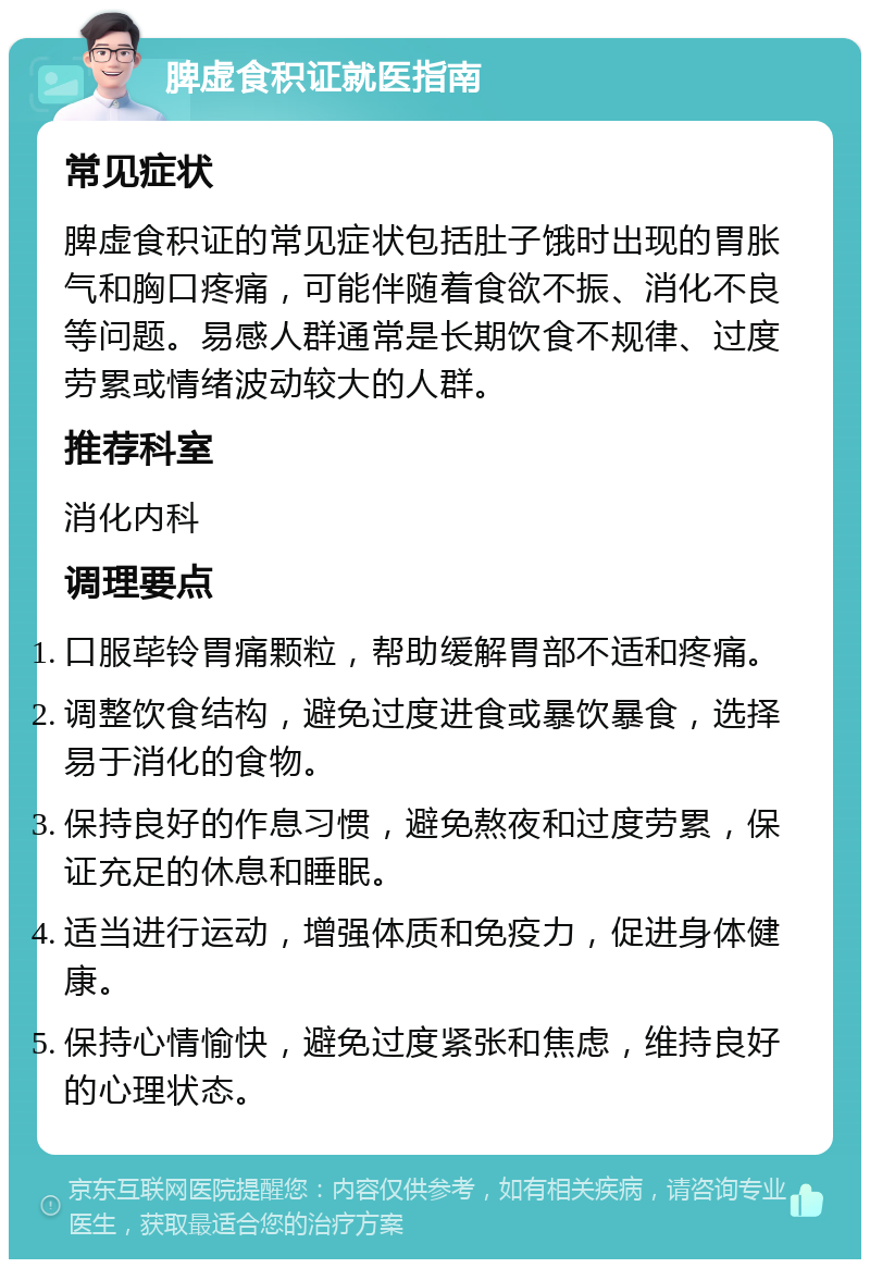 脾虚食积证就医指南 常见症状 脾虚食积证的常见症状包括肚子饿时出现的胃胀气和胸口疼痛，可能伴随着食欲不振、消化不良等问题。易感人群通常是长期饮食不规律、过度劳累或情绪波动较大的人群。 推荐科室 消化内科 调理要点 口服荜铃胃痛颗粒，帮助缓解胃部不适和疼痛。 调整饮食结构，避免过度进食或暴饮暴食，选择易于消化的食物。 保持良好的作息习惯，避免熬夜和过度劳累，保证充足的休息和睡眠。 适当进行运动，增强体质和免疫力，促进身体健康。 保持心情愉快，避免过度紧张和焦虑，维持良好的心理状态。