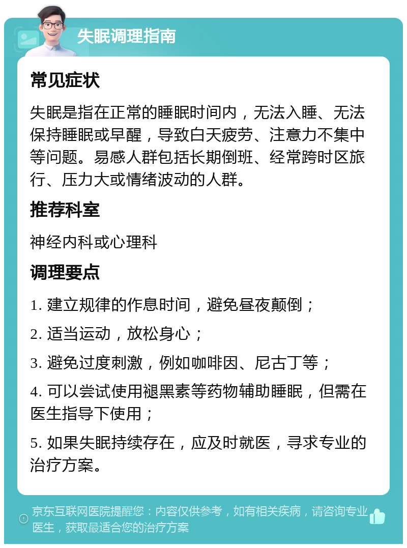 失眠调理指南 常见症状 失眠是指在正常的睡眠时间内，无法入睡、无法保持睡眠或早醒，导致白天疲劳、注意力不集中等问题。易感人群包括长期倒班、经常跨时区旅行、压力大或情绪波动的人群。 推荐科室 神经内科或心理科 调理要点 1. 建立规律的作息时间，避免昼夜颠倒； 2. 适当运动，放松身心； 3. 避免过度刺激，例如咖啡因、尼古丁等； 4. 可以尝试使用褪黑素等药物辅助睡眠，但需在医生指导下使用； 5. 如果失眠持续存在，应及时就医，寻求专业的治疗方案。