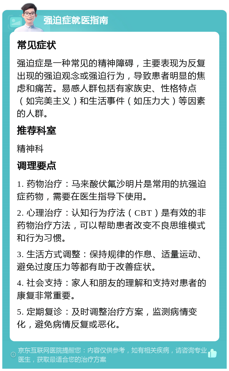 强迫症就医指南 常见症状 强迫症是一种常见的精神障碍，主要表现为反复出现的强迫观念或强迫行为，导致患者明显的焦虑和痛苦。易感人群包括有家族史、性格特点（如完美主义）和生活事件（如压力大）等因素的人群。 推荐科室 精神科 调理要点 1. 药物治疗：马来酸伏氟沙明片是常用的抗强迫症药物，需要在医生指导下使用。 2. 心理治疗：认知行为疗法（CBT）是有效的非药物治疗方法，可以帮助患者改变不良思维模式和行为习惯。 3. 生活方式调整：保持规律的作息、适量运动、避免过度压力等都有助于改善症状。 4. 社会支持：家人和朋友的理解和支持对患者的康复非常重要。 5. 定期复诊：及时调整治疗方案，监测病情变化，避免病情反复或恶化。