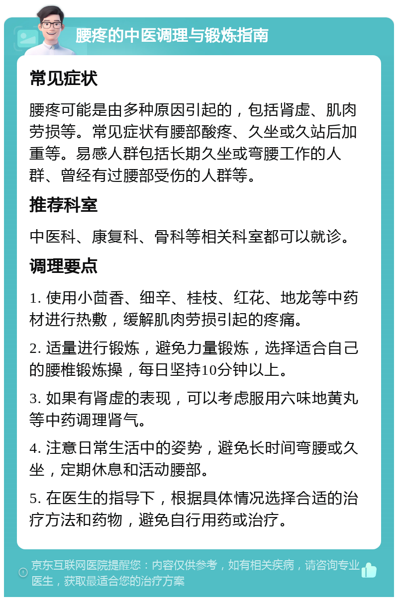 腰疼的中医调理与锻炼指南 常见症状 腰疼可能是由多种原因引起的，包括肾虚、肌肉劳损等。常见症状有腰部酸疼、久坐或久站后加重等。易感人群包括长期久坐或弯腰工作的人群、曾经有过腰部受伤的人群等。 推荐科室 中医科、康复科、骨科等相关科室都可以就诊。 调理要点 1. 使用小茴香、细辛、桂枝、红花、地龙等中药材进行热敷，缓解肌肉劳损引起的疼痛。 2. 适量进行锻炼，避免力量锻炼，选择适合自己的腰椎锻炼操，每日坚持10分钟以上。 3. 如果有肾虚的表现，可以考虑服用六味地黄丸等中药调理肾气。 4. 注意日常生活中的姿势，避免长时间弯腰或久坐，定期休息和活动腰部。 5. 在医生的指导下，根据具体情况选择合适的治疗方法和药物，避免自行用药或治疗。