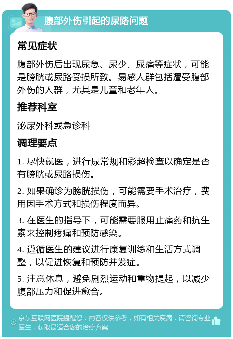 腹部外伤引起的尿路问题 常见症状 腹部外伤后出现尿急、尿少、尿痛等症状，可能是膀胱或尿路受损所致。易感人群包括遭受腹部外伤的人群，尤其是儿童和老年人。 推荐科室 泌尿外科或急诊科 调理要点 1. 尽快就医，进行尿常规和彩超检查以确定是否有膀胱或尿路损伤。 2. 如果确诊为膀胱损伤，可能需要手术治疗，费用因手术方式和损伤程度而异。 3. 在医生的指导下，可能需要服用止痛药和抗生素来控制疼痛和预防感染。 4. 遵循医生的建议进行康复训练和生活方式调整，以促进恢复和预防并发症。 5. 注意休息，避免剧烈运动和重物提起，以减少腹部压力和促进愈合。