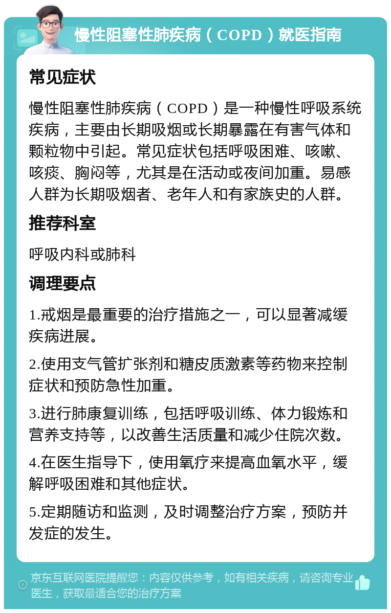 慢性阻塞性肺疾病（COPD）就医指南 常见症状 慢性阻塞性肺疾病（COPD）是一种慢性呼吸系统疾病，主要由长期吸烟或长期暴露在有害气体和颗粒物中引起。常见症状包括呼吸困难、咳嗽、咳痰、胸闷等，尤其是在活动或夜间加重。易感人群为长期吸烟者、老年人和有家族史的人群。 推荐科室 呼吸内科或肺科 调理要点 1.戒烟是最重要的治疗措施之一，可以显著减缓疾病进展。 2.使用支气管扩张剂和糖皮质激素等药物来控制症状和预防急性加重。 3.进行肺康复训练，包括呼吸训练、体力锻炼和营养支持等，以改善生活质量和减少住院次数。 4.在医生指导下，使用氧疗来提高血氧水平，缓解呼吸困难和其他症状。 5.定期随访和监测，及时调整治疗方案，预防并发症的发生。