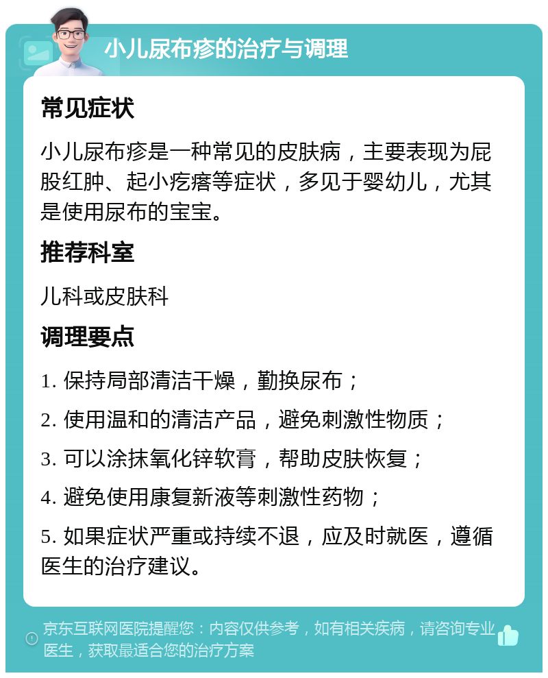 小儿尿布疹的治疗与调理 常见症状 小儿尿布疹是一种常见的皮肤病，主要表现为屁股红肿、起小疙瘩等症状，多见于婴幼儿，尤其是使用尿布的宝宝。 推荐科室 儿科或皮肤科 调理要点 1. 保持局部清洁干燥，勤换尿布； 2. 使用温和的清洁产品，避免刺激性物质； 3. 可以涂抹氧化锌软膏，帮助皮肤恢复； 4. 避免使用康复新液等刺激性药物； 5. 如果症状严重或持续不退，应及时就医，遵循医生的治疗建议。